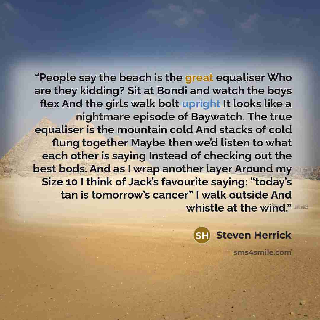 “People say the beach is the great equaliser Who are they kidding? Sit at Bondi and watch the boys flex And the girls walk bolt upright It looks like a nightmare episode of Baywatch. The true equaliser is the mountain cold And stacks of cold flung together Maybe then we’d listen to what each other…” quote by Steven Herrick