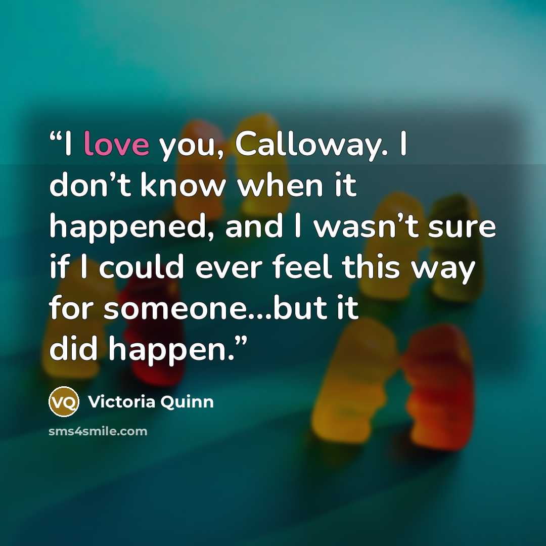 “I love you, Calloway. I don’t know when it happened, and I wasn’t sure if I could ever feel this way for someone…but it did happen.” quote by Victoria Quinn