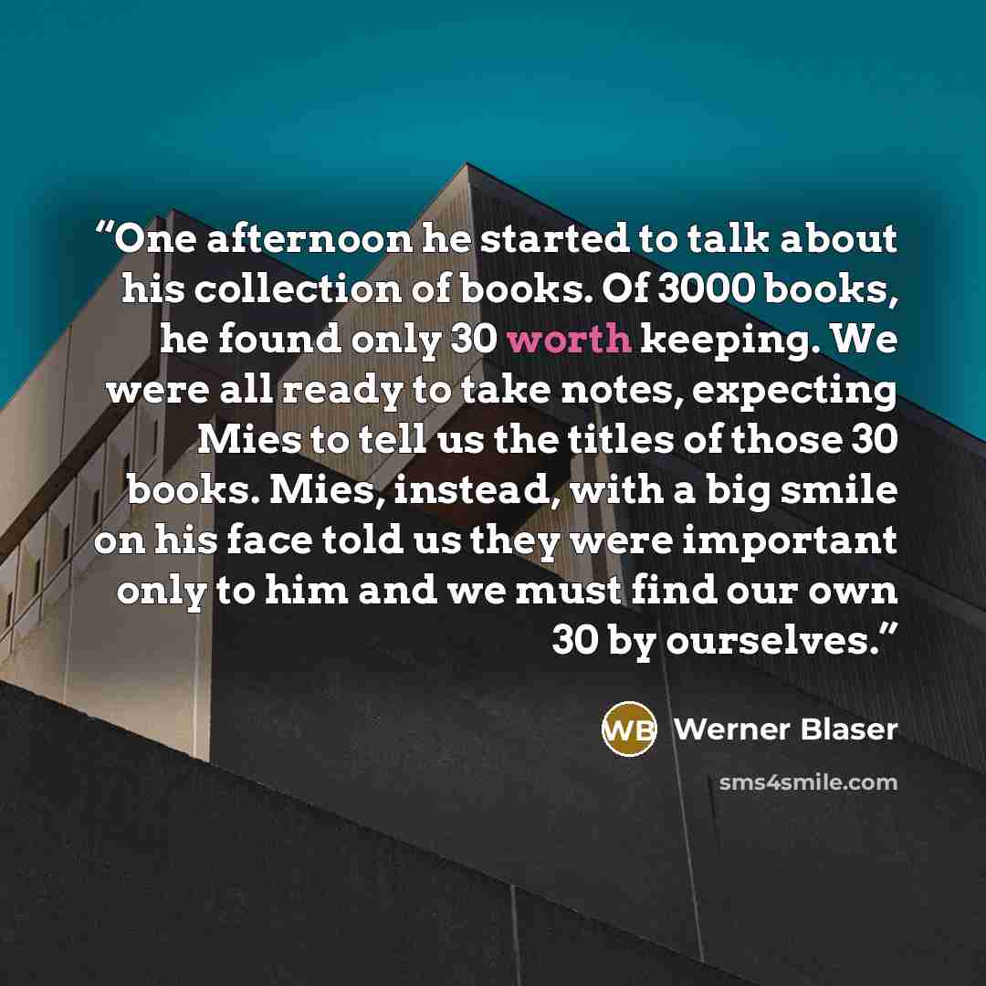 “One afternoon he started to talk about his collection of books. Of 3000 books, he found only 30 worth keeping. We were all ready to take notes, expecting Mies to tell us the titles of those 30 books. Mies, instead, with a big smile on his face told us they were important only to him and we must…” quote by Werner Blaser