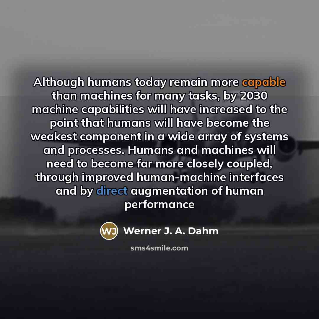 “Although humans today remain more capable than machines for many tasks, by 2030 machine capabilities will have increased to the point that humans will have become the weakest component in a wide array of systems and processes. Humans and machines will need to become far more closely coupled…” quote by Werner J. A. Dahm