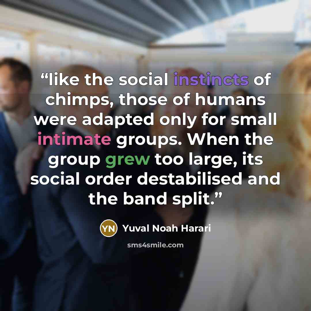 “like the social instincts of chimps, those of humans were adapted only for small intimate groups. When the group grew too large, its social order destabilised and the band split.” quote by Yuval Noah Harari