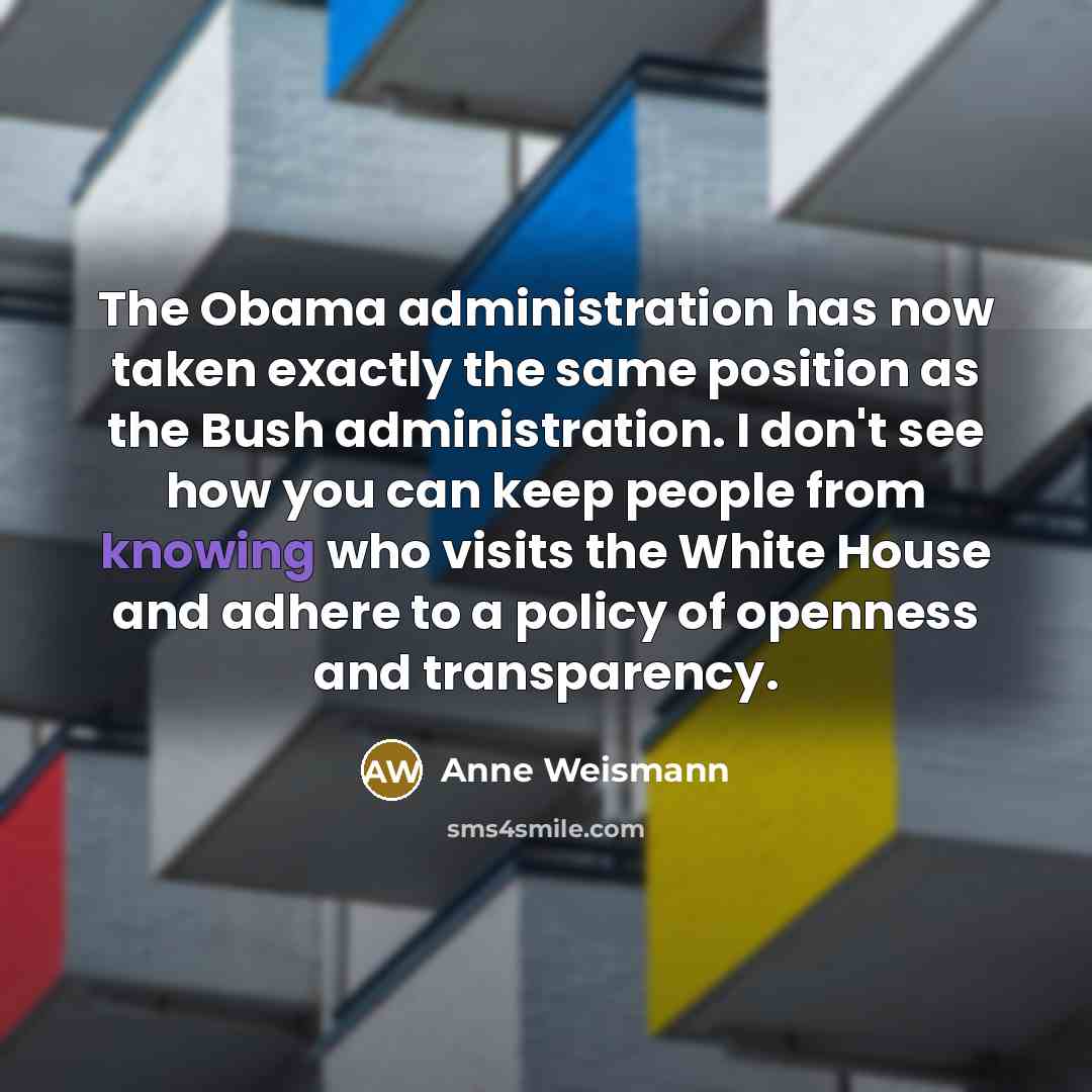 “The Obama administration has now taken exactly the same position as the Bush administration. I don't see how you can keep people from knowing who visits the White House and adhere to a policy of openness and transparency.” quote by Anne Weismann