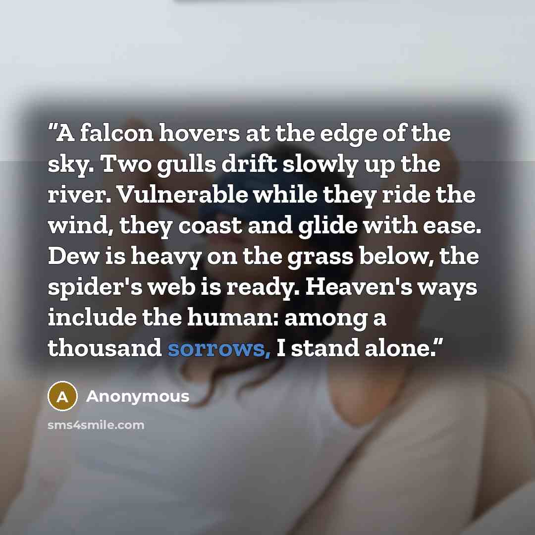 “A falcon hovers at the edge of the sky. Two gulls drift slowly up the river. Vulnerable while they ride the wind, they coast and glide with ease. Dew is heavy on the grass below, the spider's web is ready. Heaven's ways include the human: among a thousand sorrows, I stand alone.” quote by Anonymous