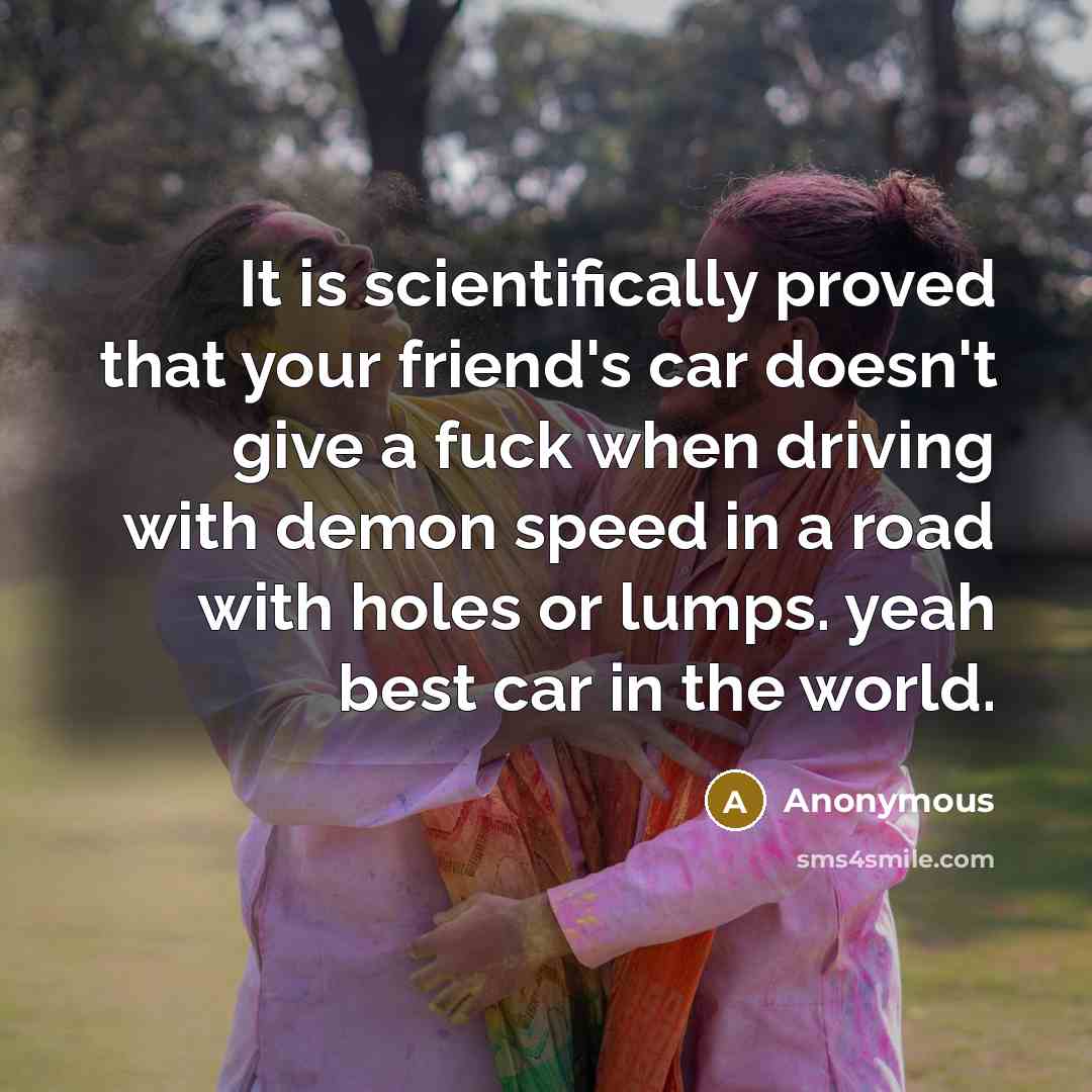 “It is scientifically proved that your friend's car doesn't give a fuck when driving with demon speed in a road with holes or lumps. yeah best car in the world.” quote by Anonymous