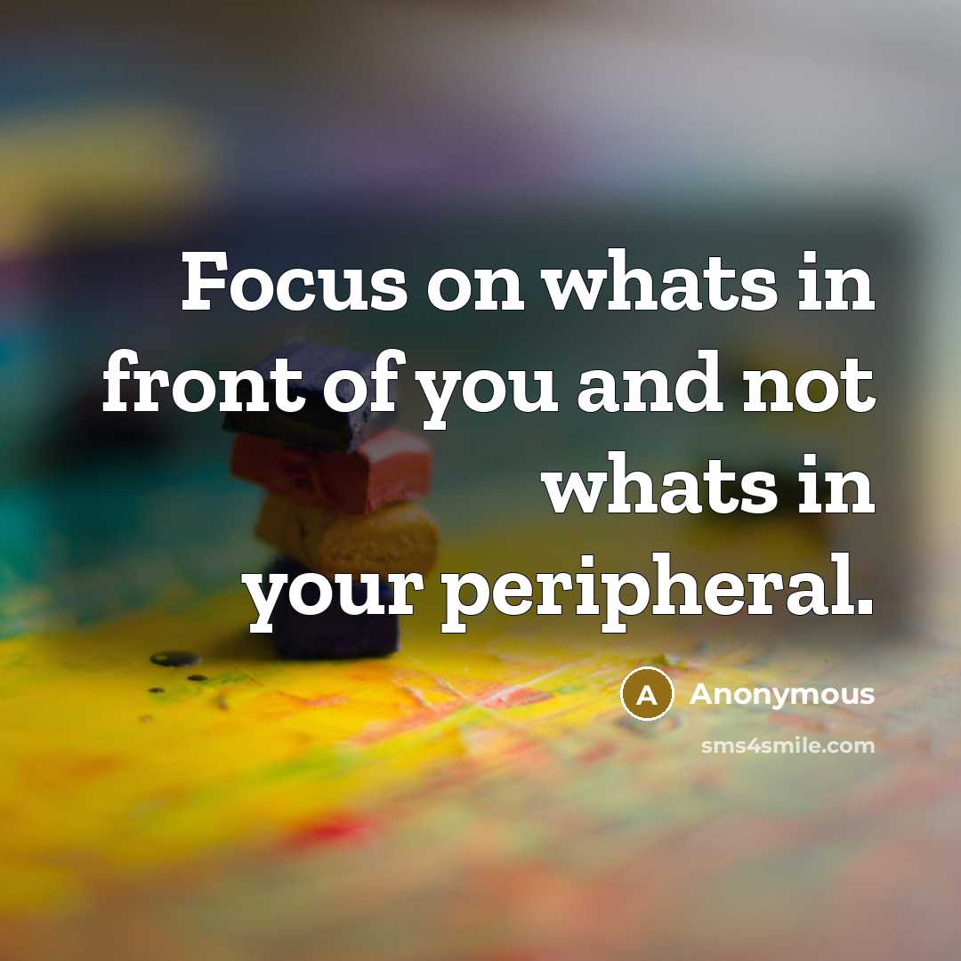 “Focus on whats in front of you and not whats in your peripheral.” quote by Anonymous