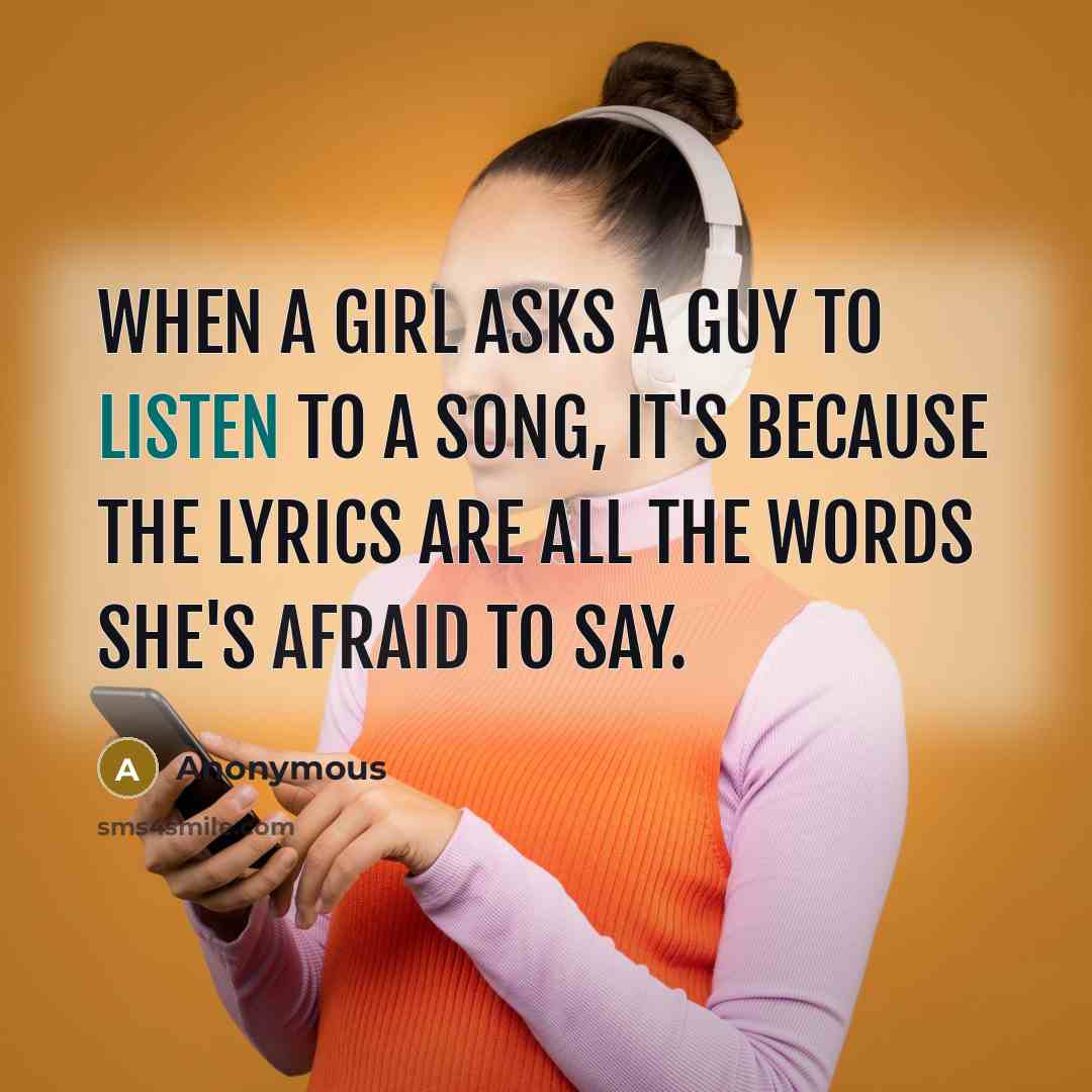 “When a girl asks a guy to listen to a song, it's because the lyrics are all the words she's afraid to say.” quote by Anonymous