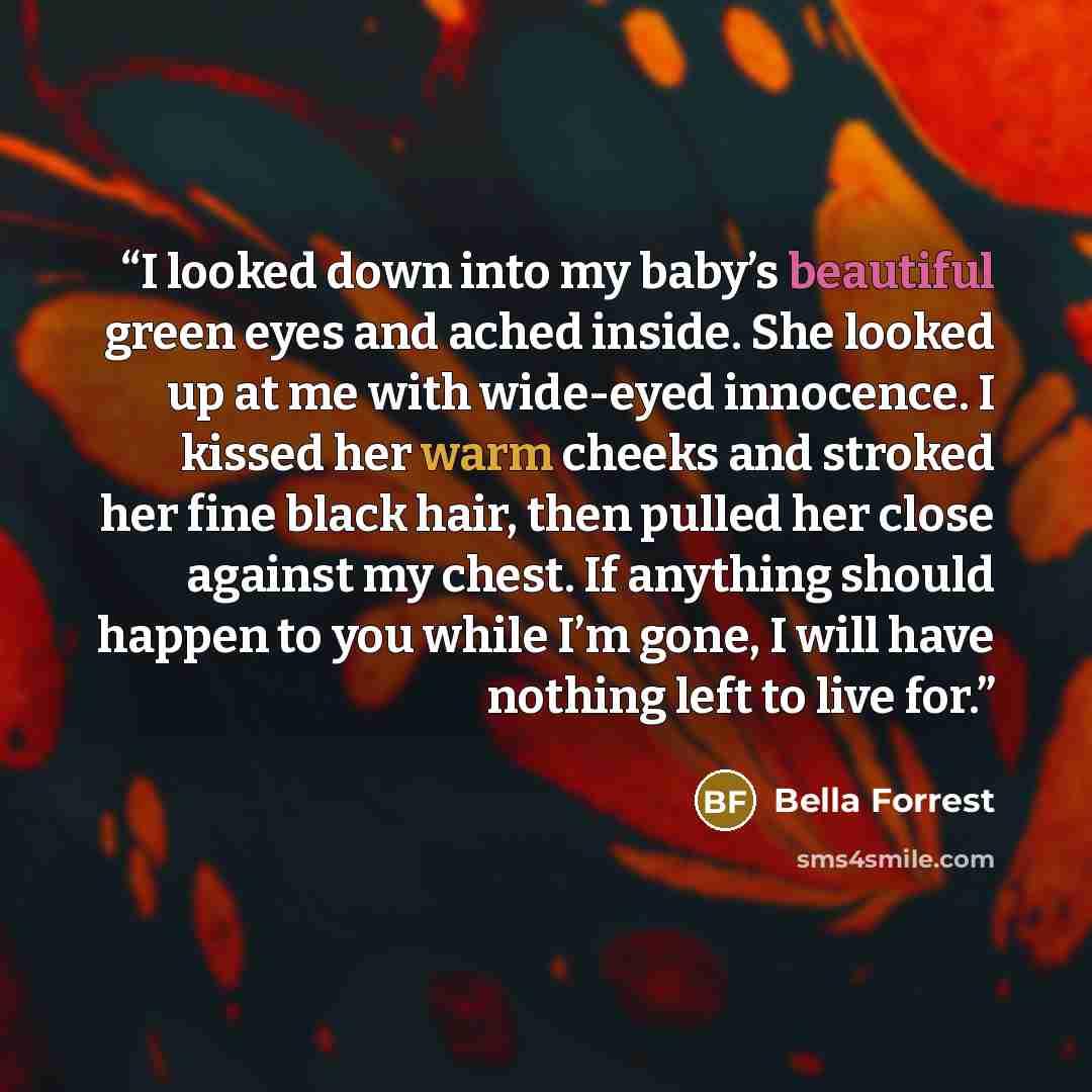“I looked down into my baby’s beautiful green eyes and ached inside. She looked up at me with wide-eyed innocence. I kissed her warm cheeks and stroked her fine black hair, then pulled her close against my chest. If anything should happen to you while I’m gone, I will have nothing left to live for.” quote by Bella Forrest