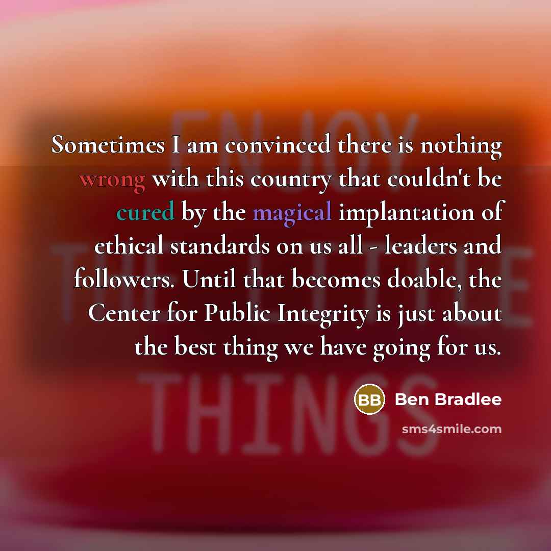 “Sometimes I am convinced there is nothing wrong with this country that couldn't be cured by the magical implantation of ethical standards on us all - leaders and followers. Until that becomes doable, the Center for Public Integrity is just about the best thing we have going for us.” quote by Ben Bradlee