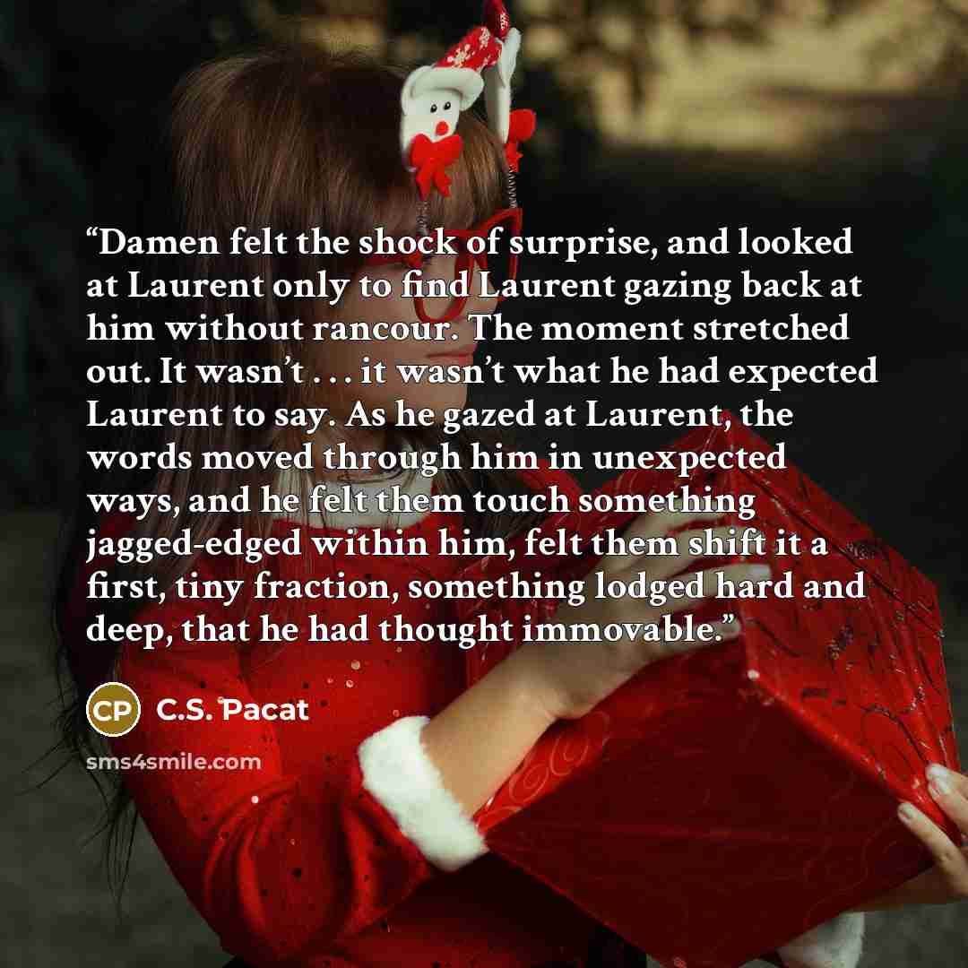 “Damen felt the shock of surprise, and looked at Laurent only to find Laurent gazing back at him without rancour. The moment stretched out. It wasn’t . . . it wasn’t what he had expected Laurent to say. As he gazed at Laurent, the words moved through him in unexpected ways, and he felt them touch…” quote by C.S. Pacat