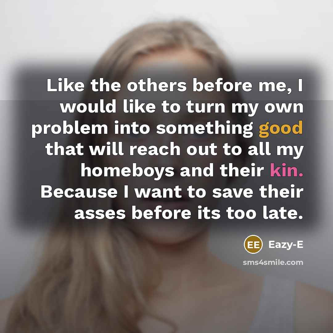 “Like the others before me, I would like to turn my own problem into something good that will reach out to all my homeboys and their kin. Because I want to save their asses before its too late.” quote by Eazy-E