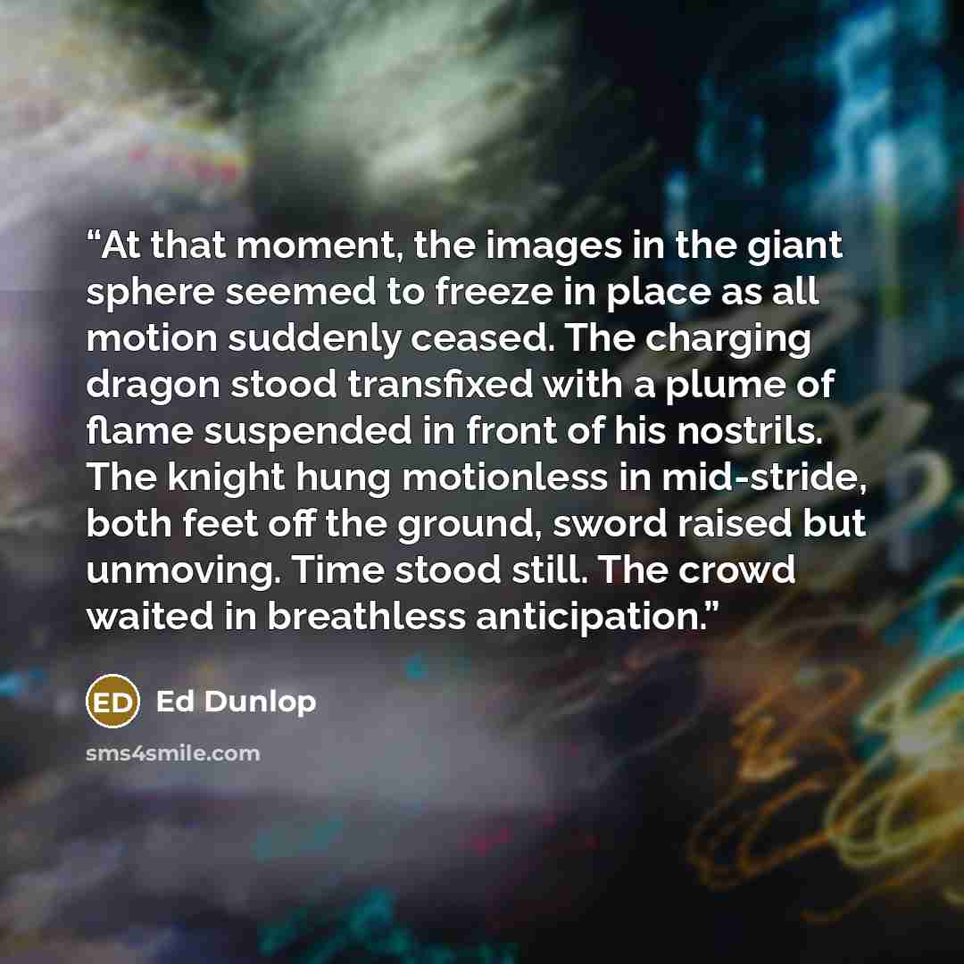 “At that moment, the images in the giant sphere seemed to freeze in place as all motion suddenly ceased. The charging dragon stood transfixed with a plume of flame suspended in front of his nostrils. The knight hung motionless in mid-stride, both feet off the ground, sword raised but unmoving. Time…” quote by Ed Dunlop