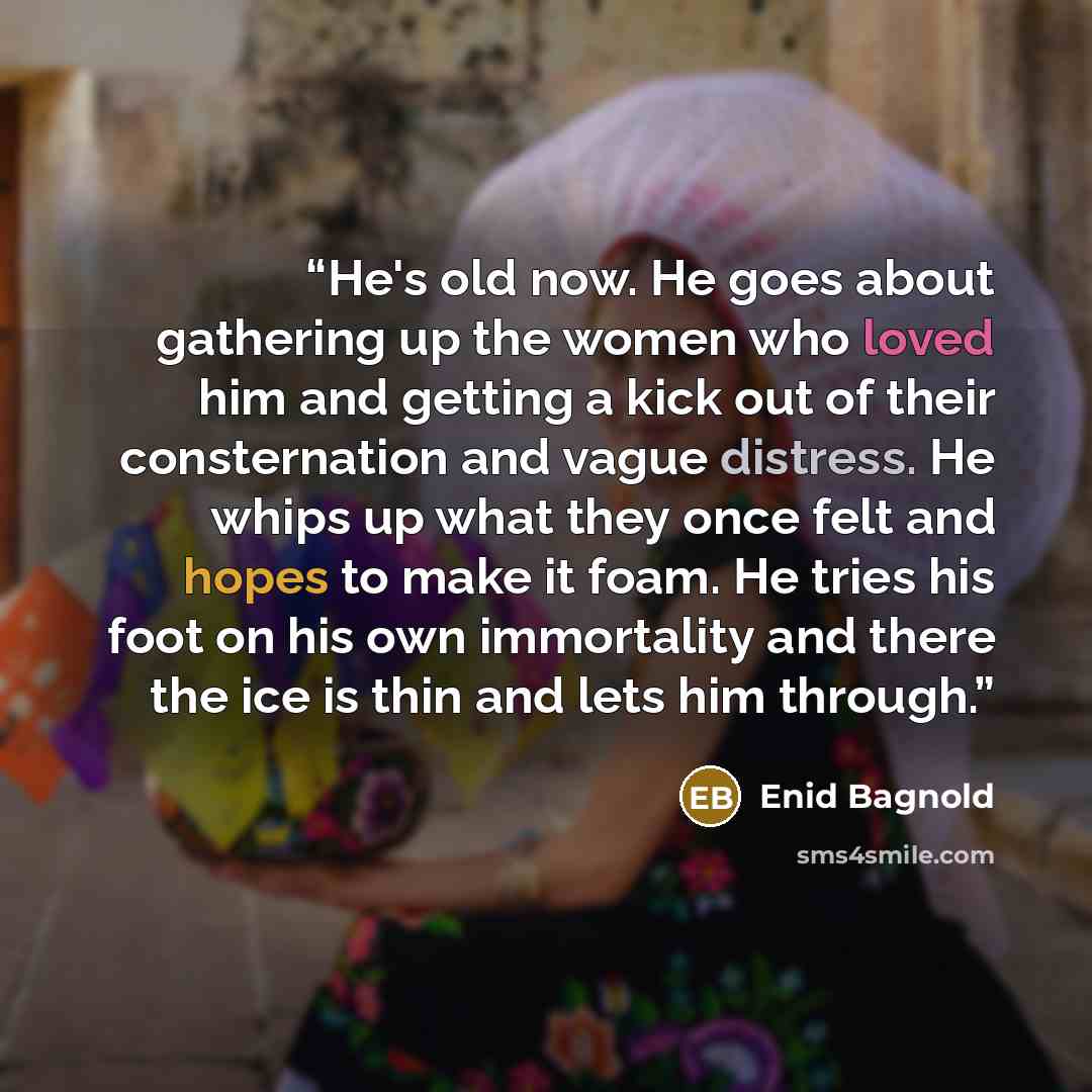 “He's old now. He goes about gathering up the women who loved him and getting a kick out of their consternation and vague distress. He whips up what they once felt and hopes to make it foam. He tries his foot on his own immortality and there the ice is thin and lets him through.” quote by Enid Bagnold