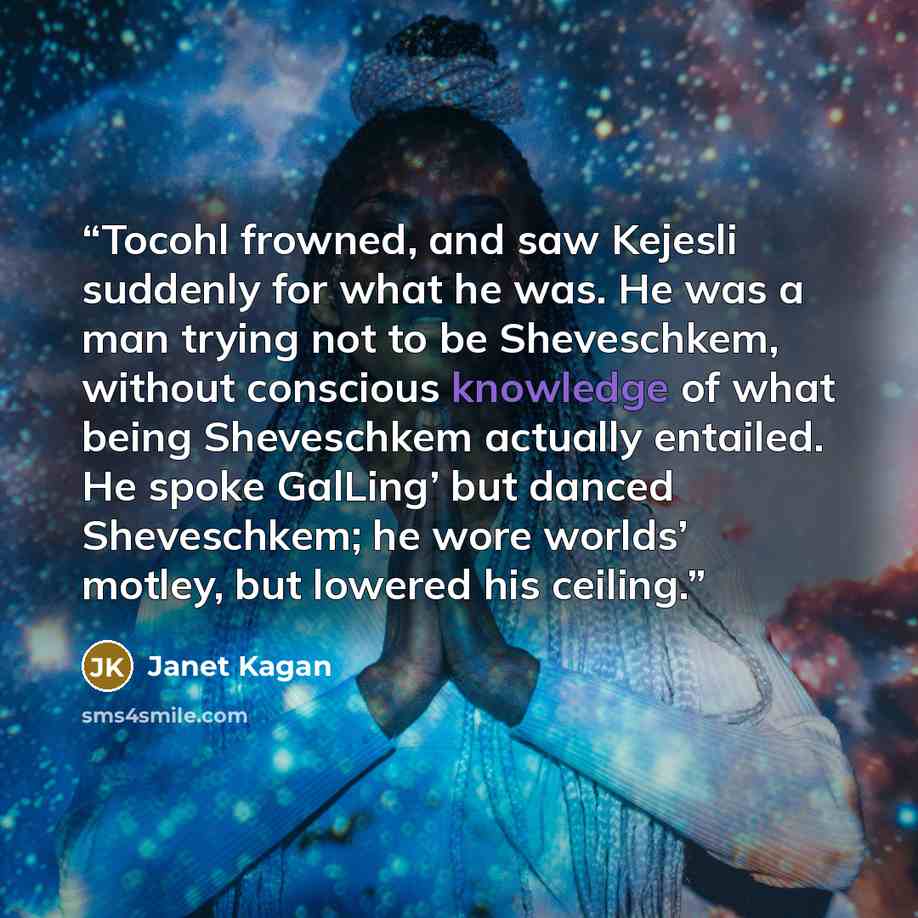 “Tocohl frowned, and saw Kejesli suddenly for what he was. He was a man trying not to be Sheveschkem, without conscious knowledge of what being Sheveschkem actually entailed. He spoke GalLing’ but danced Sheveschkem; he wore worlds’ motley, but lowered his ceiling.” quote by Janet Kagan