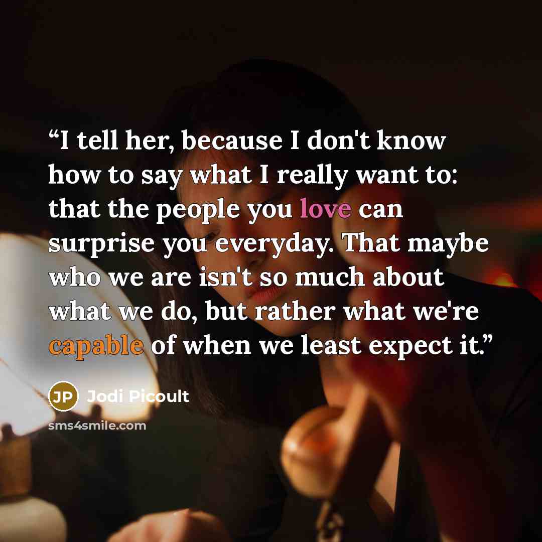 “I tell her, because I don't know how to say what I really want to: that the people you love can surprise you everyday. That maybe who we are isn't so much about what we do, but rather what we're capable of when we least expect it.” quote by Jodi Picoult