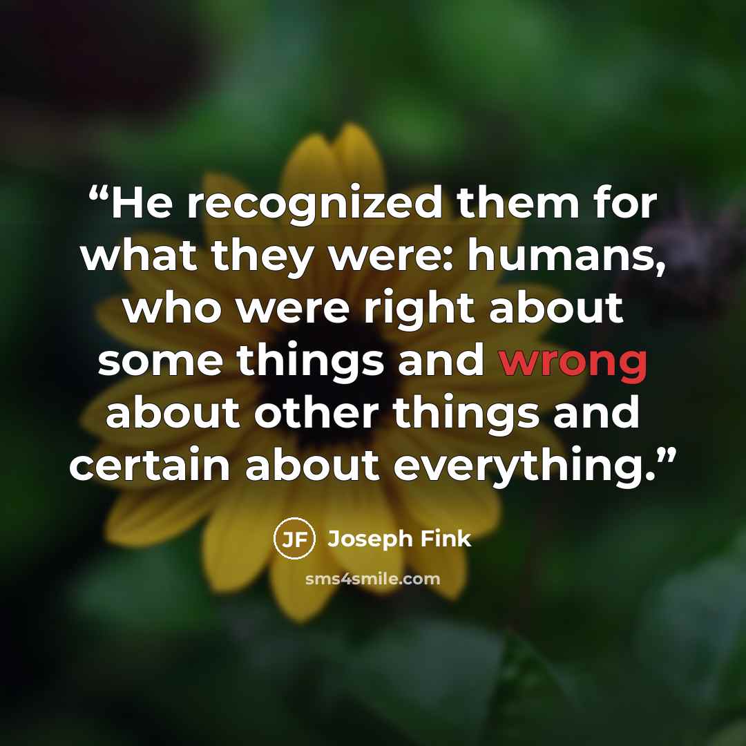 “He recognized them for what they were: humans, who were right about some things and wrong about other things and certain about everything.” quote by Joseph Fink