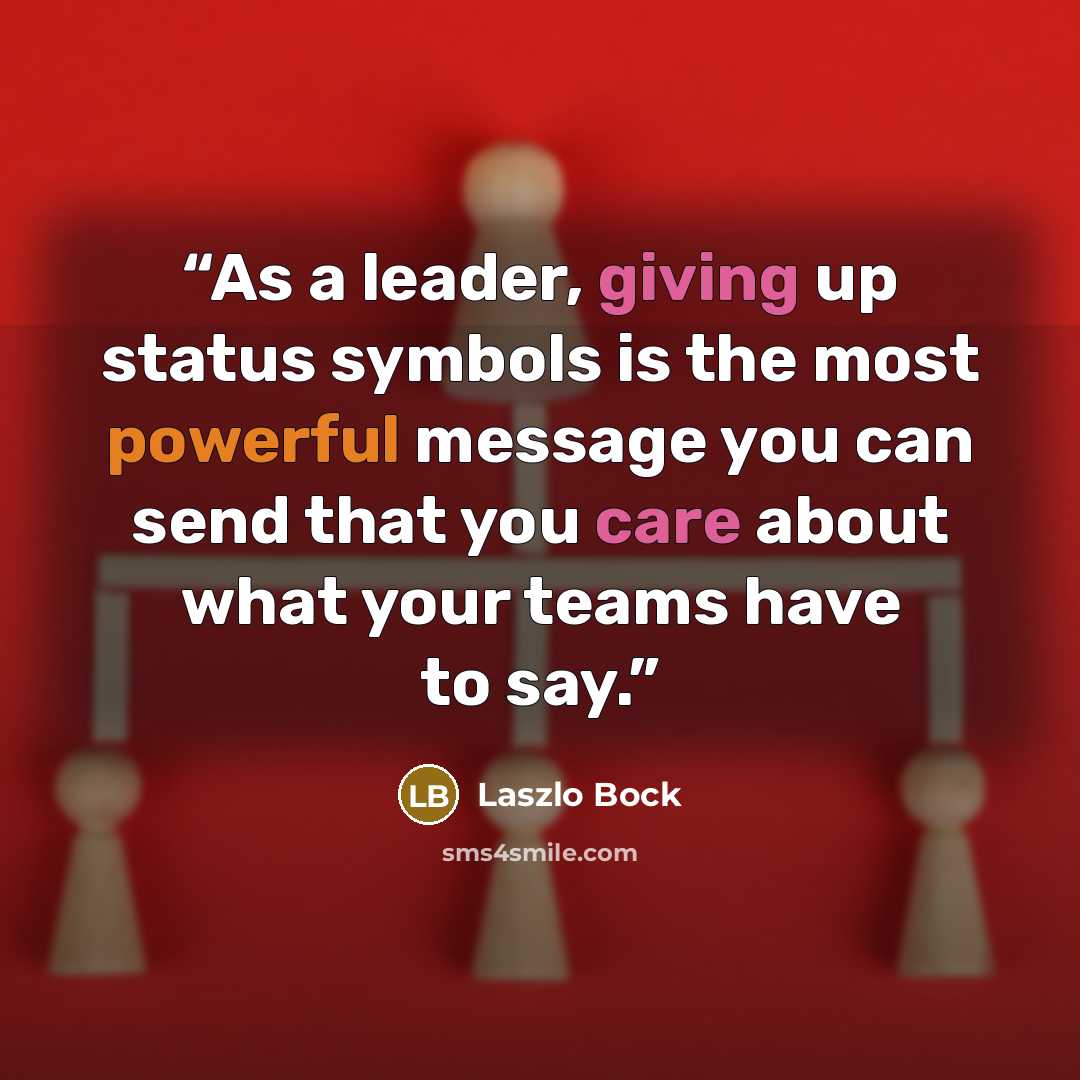“As a leader, giving up status symbols is the most powerful message you can send that you care about what your teams have to say.” quote by Laszlo Bock