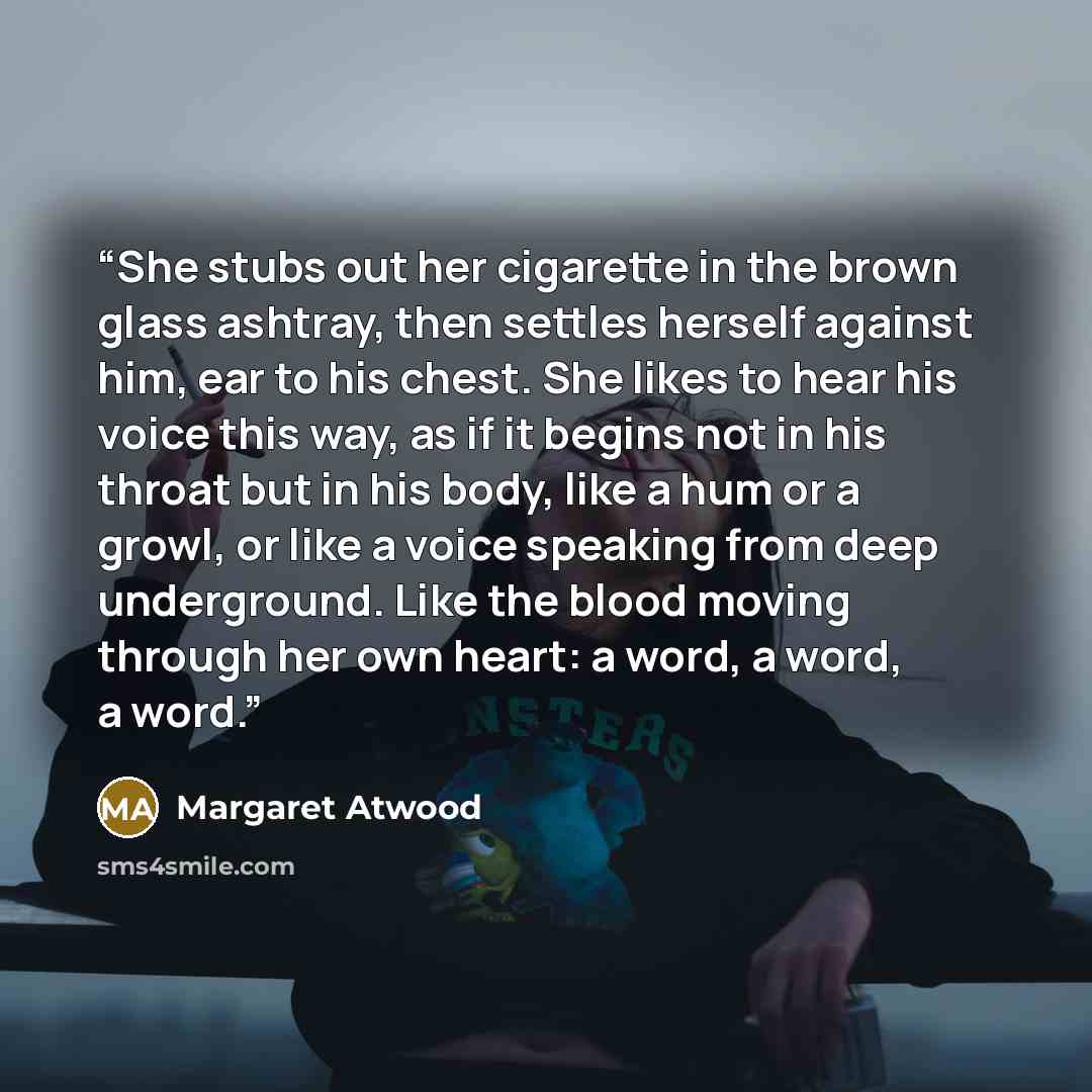 “She stubs out her cigarette in the brown glass ashtray, then settles herself against him, ear to his chest. She likes to hear his voice this way, as if it begins not in his throat but in his body, like a hum or a growl, or like a voice speaking from deep underground. Like the blood moving through…” quote by Margaret Atwood