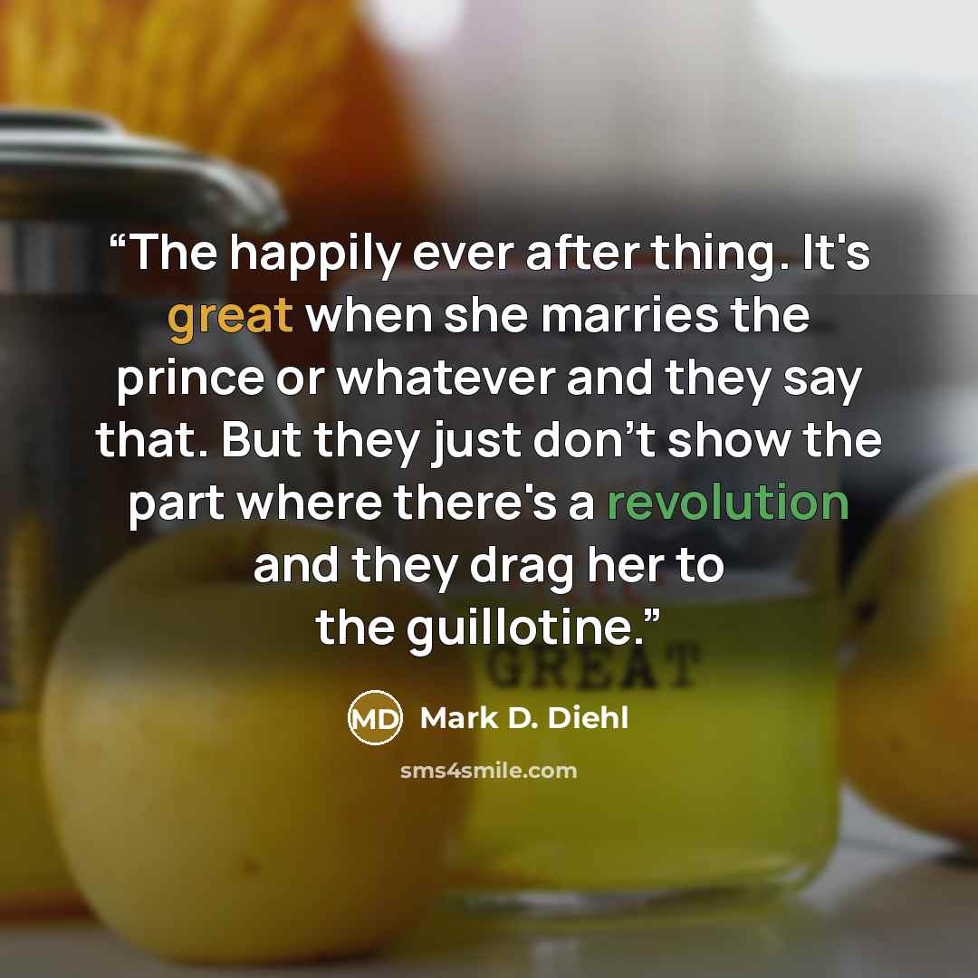 “The happily ever after thing. It's great when she marries the prince or whatever and they say that. But they just don't show the part where there's a revolution and they drag her to the guillotine.” quote by Mark D. Diehl