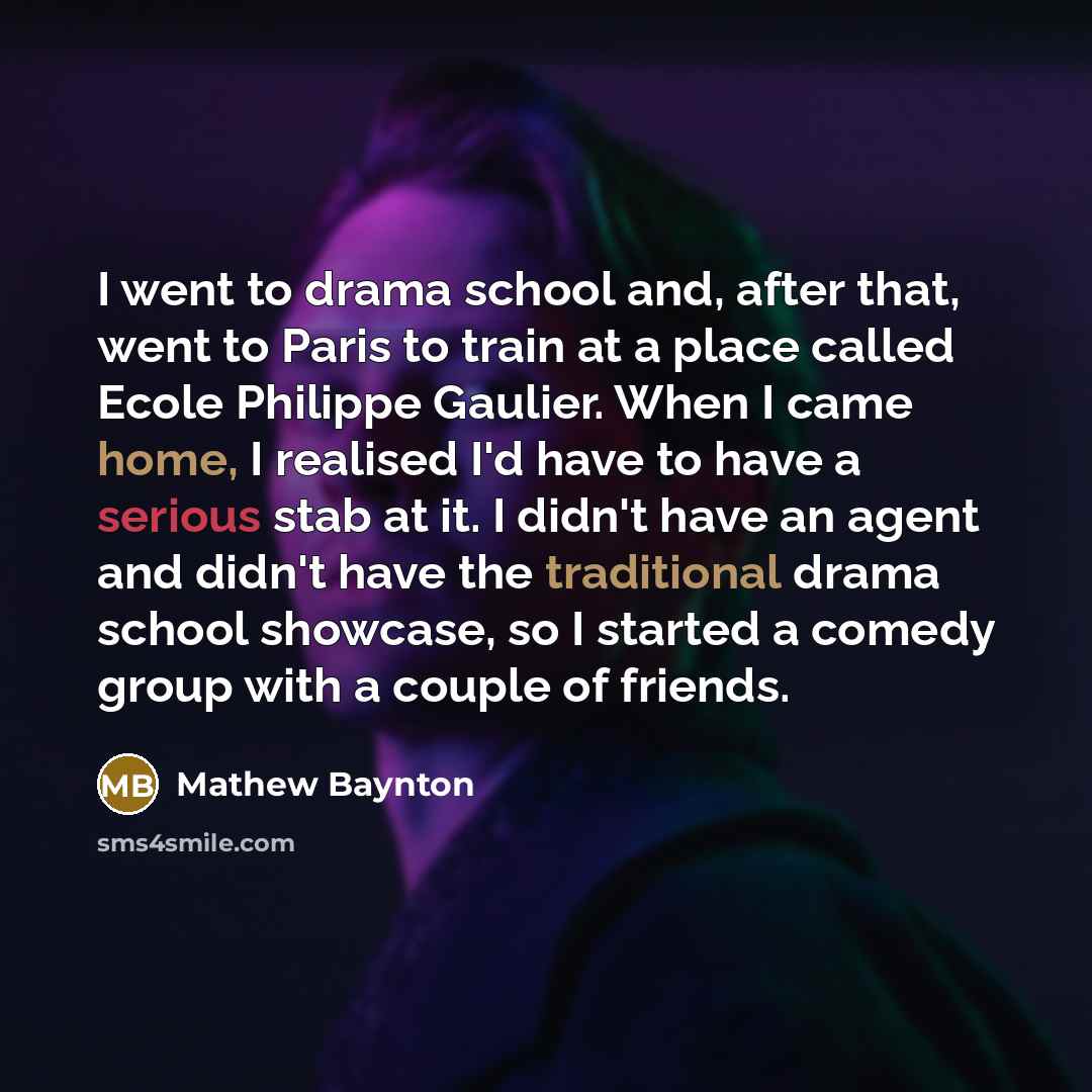 “I went to drama school and, after that, went to Paris to train at a place called Ecole Philippe Gaulier. When I came home, I realised I'd have to have a serious stab at it. I didn't have an agent and didn't have the traditional drama school showcase, so I started a comedy group with a couple of…” quote by Mathew Baynton