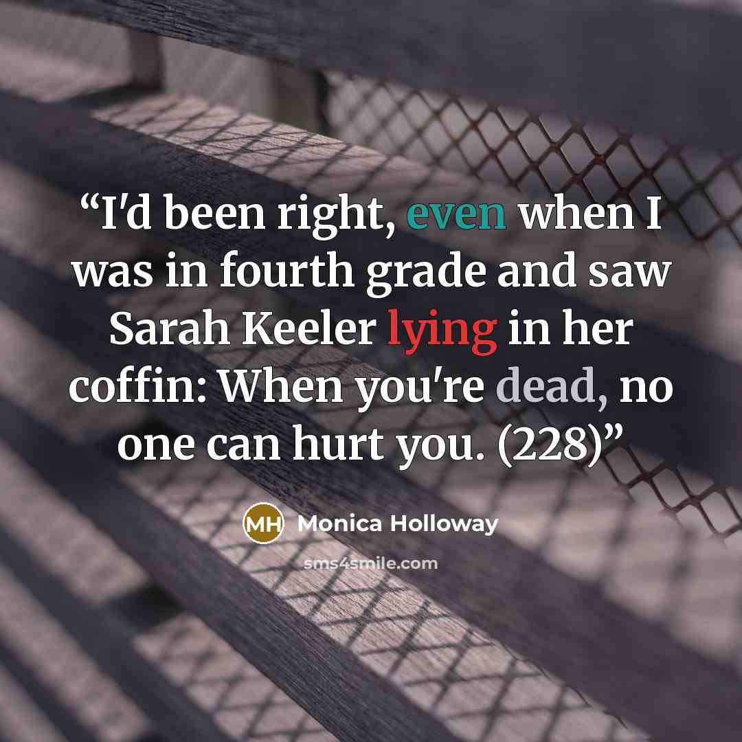 “I'd been right, even when I was in fourth grade and saw Sarah Keeler lying in her coffin: When you're dead, no one can hurt you. (228)” quote by Monica Holloway