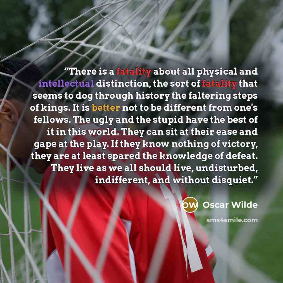 “There is a fatality about all physical and intellectual distinction, the sort of fatality that seems to dog through history the faltering steps of kings. It is better not to be different from one's fellows. The ugly and the stupid have the best of it in this world. They can sit at their ease and…” quote by Oscar Wilde