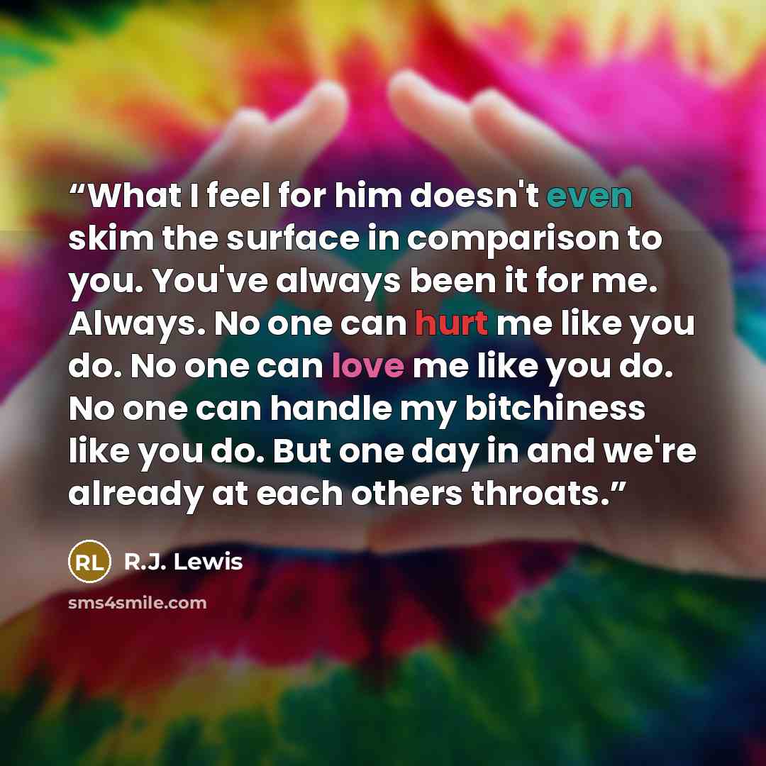 “What I feel for him doesn't even skim the surface in comparison to you. You've always been it for me. Always. No one can hurt me like you do. No one can love me like you do. No one can handle my bitchiness like you do. But one day in and we're already at each others throats.” quote by R.J. Lewis