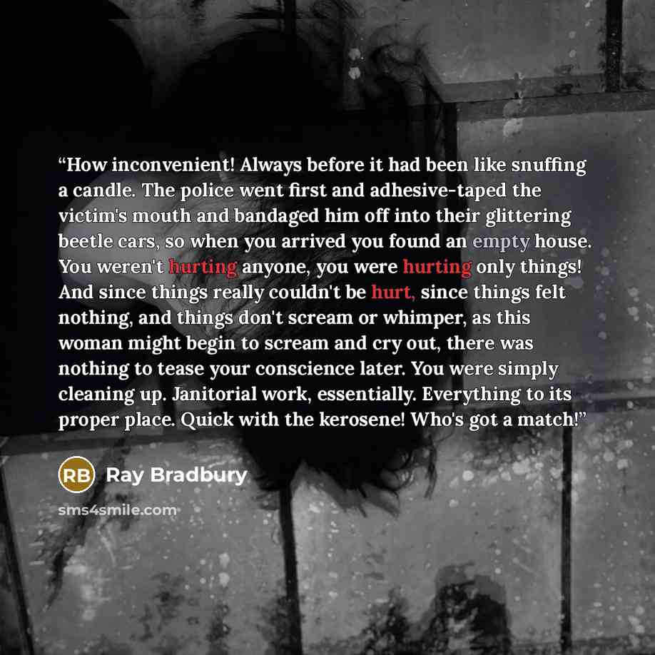 “How inconvenient! Always before it had been like snuffing a candle. The police went first and adhesive-taped the victim's mouth and bandaged him off into their glittering beetle cars, so when you arrived you found an empty house. You weren't hurting anyone, you were hurting only things! And since…” quote by Ray Bradbury