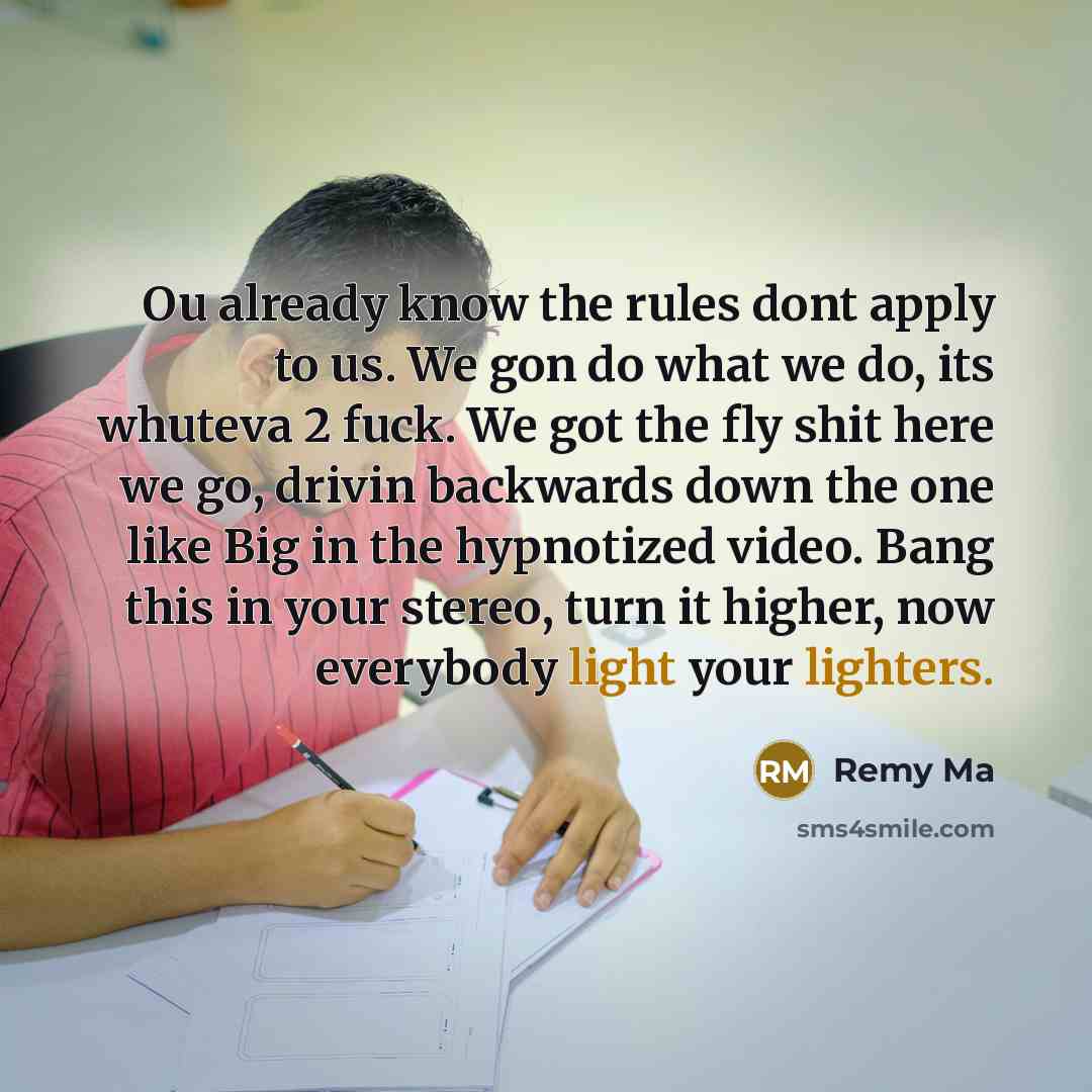 “Ou already know the rules dont apply to us. We gon do what we do, its whuteva 2 fuck. We got the fly shit here we go, drivin backwards down the one like Big in the hypnotized video. Bang this in your stereo, turn it higher, now everybody light your lighters.” quote by Remy Ma