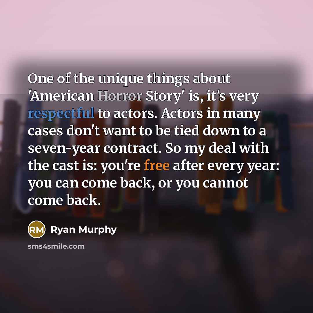 “One of the unique things about 'American Horror Story' is, it's very respectful to actors. Actors in many cases don't want to be tied down to a seven-year contract. So my deal with the cast is: you're free after every year: you can come back, or you cannot come back.” quote by Ryan Murphy