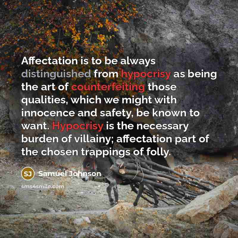 “Affectation is to be always distinguished from hypocrisy as being the art of counterfeiting those qualities, which we might with innocence and safety, be known to want. Hypocrisy is the necessary burden of villainy; affectation part of the chosen trappings of folly.” quote by Samuel Johnson