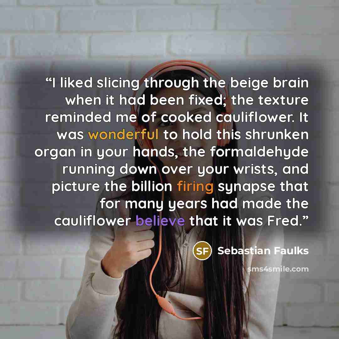 “I liked slicing through the beige brain when it had been fixed; the texture reminded me of cooked cauliflower. It was wonderful to hold this shrunken organ in your hands, the formaldehyde running down over your wrists, and picture the billion firing synapse that for many years had made the…” quote by Sebastian Faulks