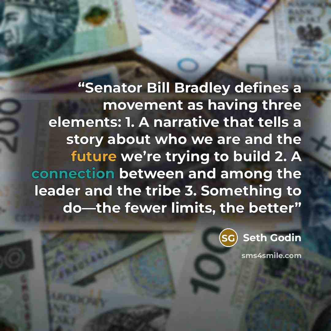 “Senator Bill Bradley defines a movement as having three elements: 1. A narrative that tells a story about who we are and the future we’re trying to build 2. A connection between and among the leader and the tribe 3. Something to do—the fewer limits, the better” quote by Seth Godin