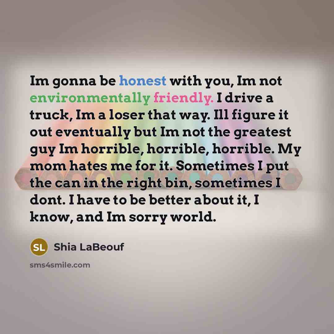 “Im gonna be honest with you, Im not environmentally friendly. I drive a truck, Im a loser that way. Ill figure it out eventually but Im not the greatest guy Im horrible, horrible, horrible. My mom hates me for it. Sometimes I put the can in the right bin, sometimes I dont. I have to be better…” quote by Shia Labeouf