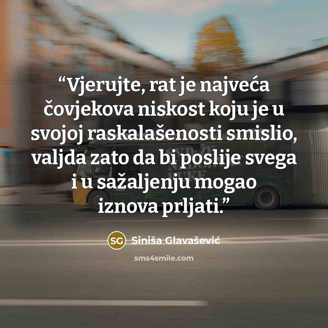 “Vjerujte, rat je najveća čovjekova niskost koju je u svojoj raskalašenosti smislio, valjda zato da bi poslije svega i u sažaljenju mogao iznova prljati.” quote by Siniša Glavašević