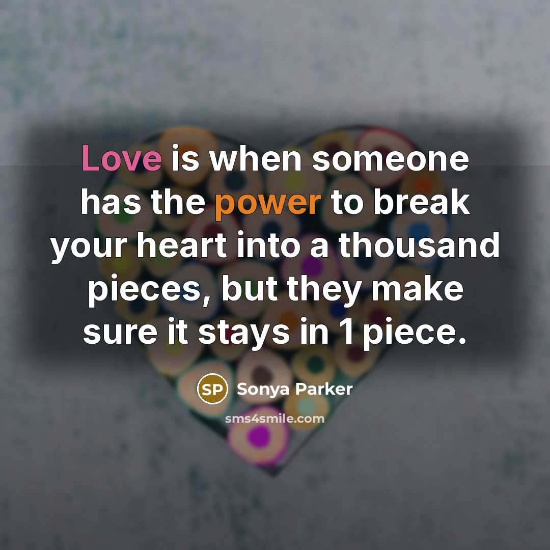 “Love is when someone has the power to break your heart into a thousand pieces, but they make sure it stays in 1 piece.” quote by Sonya Parker