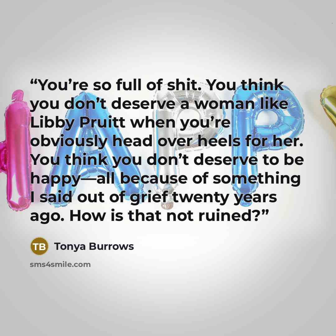 “You’re so full of shit. You think you don’t deserve a woman like Libby Pruitt when you’re obviously head over heels for her. You think you don’t deserve to be happy—all because of something I said out of grief twenty years ago. How is that not ruined?” quote by Tonya Burrows