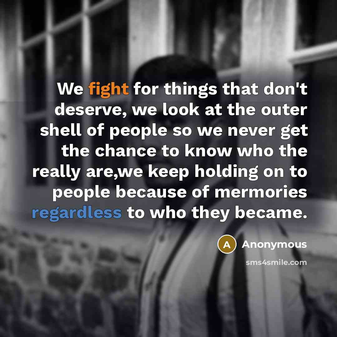 “We fight for things that don't deserve, we look at the outer shell of people so we never get the chance to know who the really are,we keep holding on to people because of mermories regardless to who they became.” quote by Anonymous