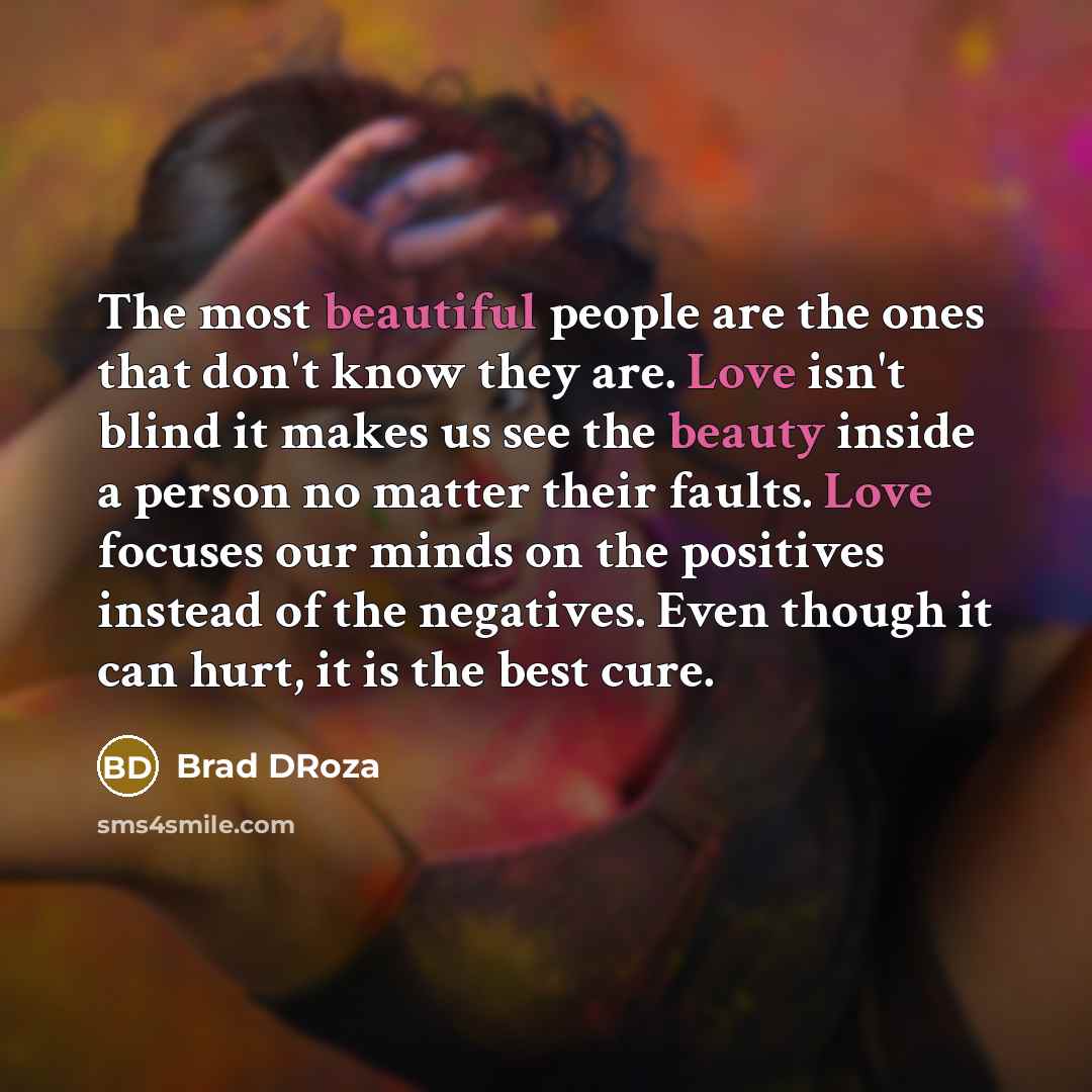“The most beautiful people are the ones that don't know they are. Love isn't blind it makes us see the beauty inside a person no matter their faults. Love focuses our minds on the positives instead of the negatives. Even though it can hurt, it is the best cure.” quote by Brad DRoza