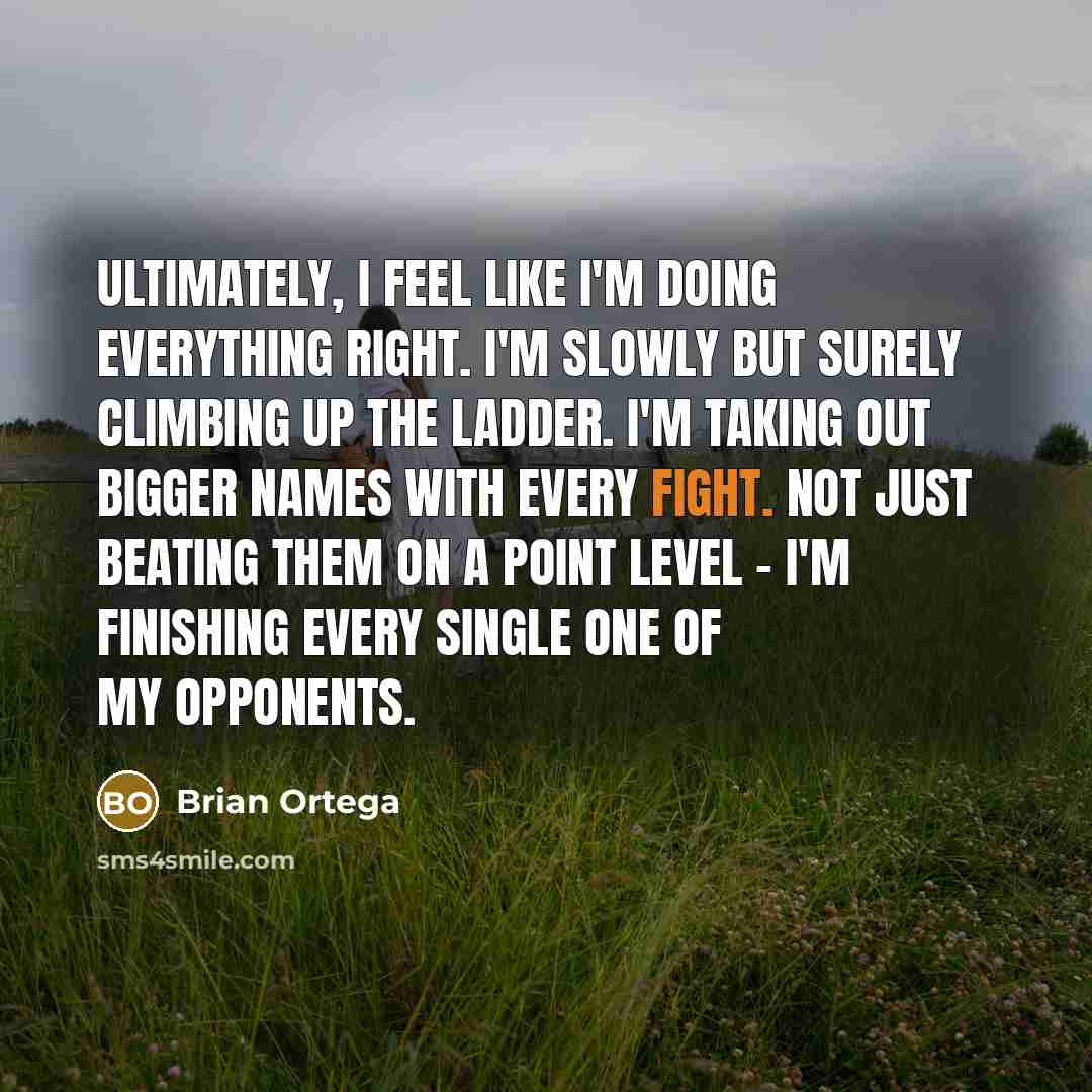 “Ultimately, I feel like I'm doing everything right. I'm slowly but surely climbing up the ladder. I'm taking out bigger names with every fight. Not just beating them on a point level - I'm finishing every single one of my opponents.” quote by Brian Ortega