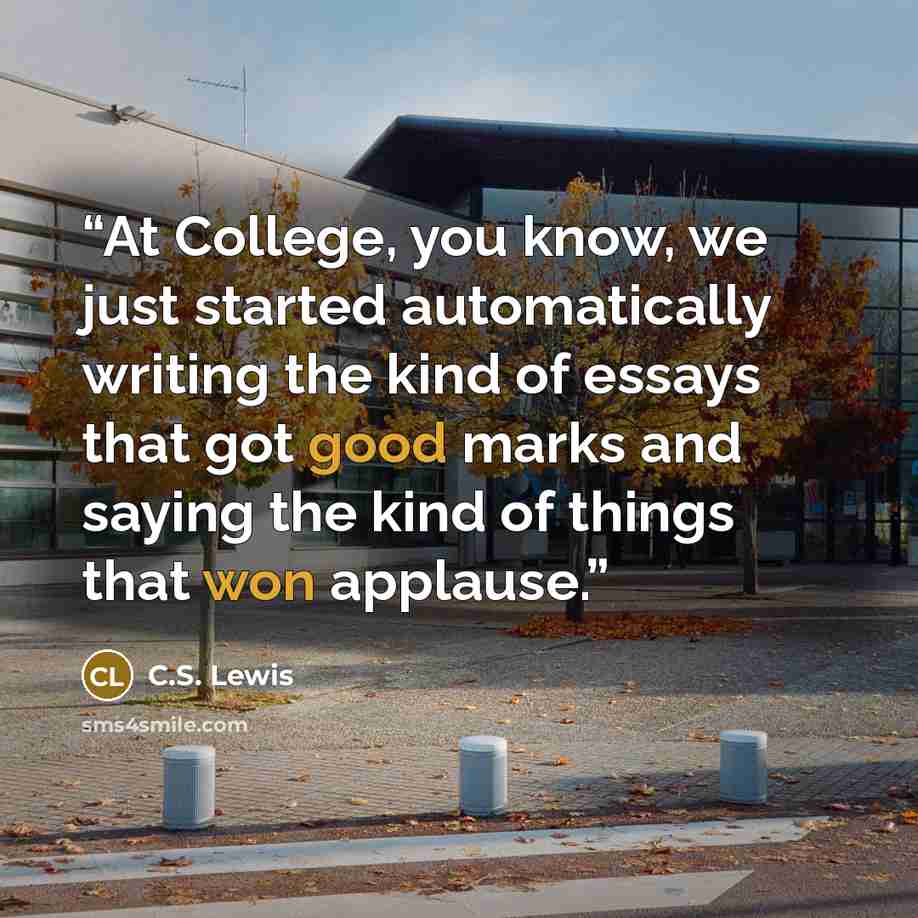 “At College, you know, we just started automatically writing the kind of essays that got good marks and saying the kind of things that won applause.” quote by C.S. Lewis