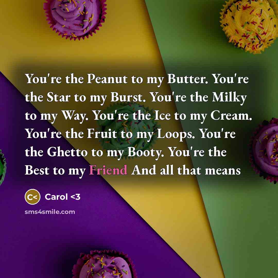 “You're the Peanut to my Butter. You're the Star to my Burst. You're the Milky to my Way. You're the Ice to my Cream. You're the Fruit to my Loops. You're the Ghetto to my Booty. You're the Best to my Friend And all that means” quote by Carol