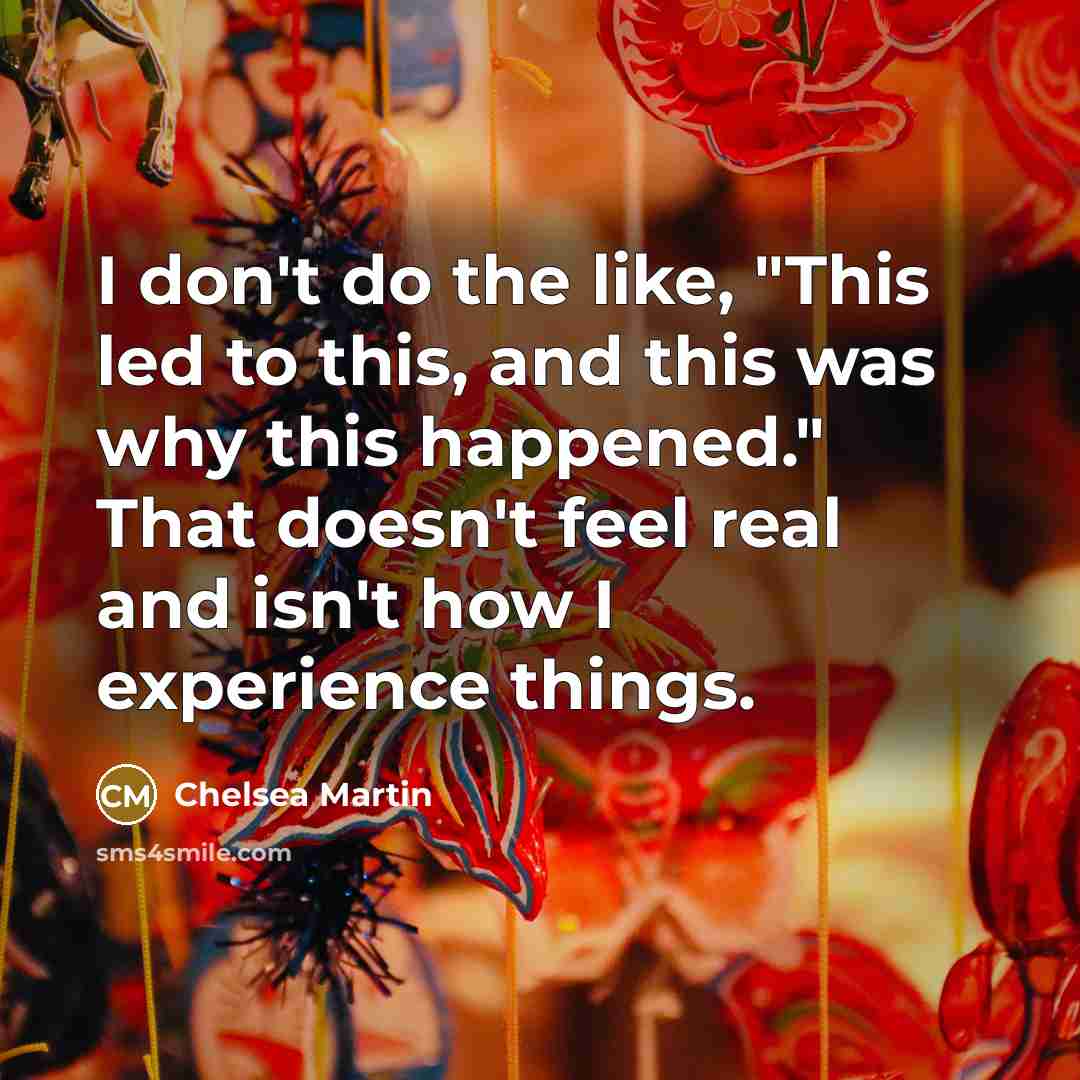 “I don't do the like, "This led to this, and this was why this happened." That doesn't feel real and isn't how I experience things.” quote by Chelsea Martin