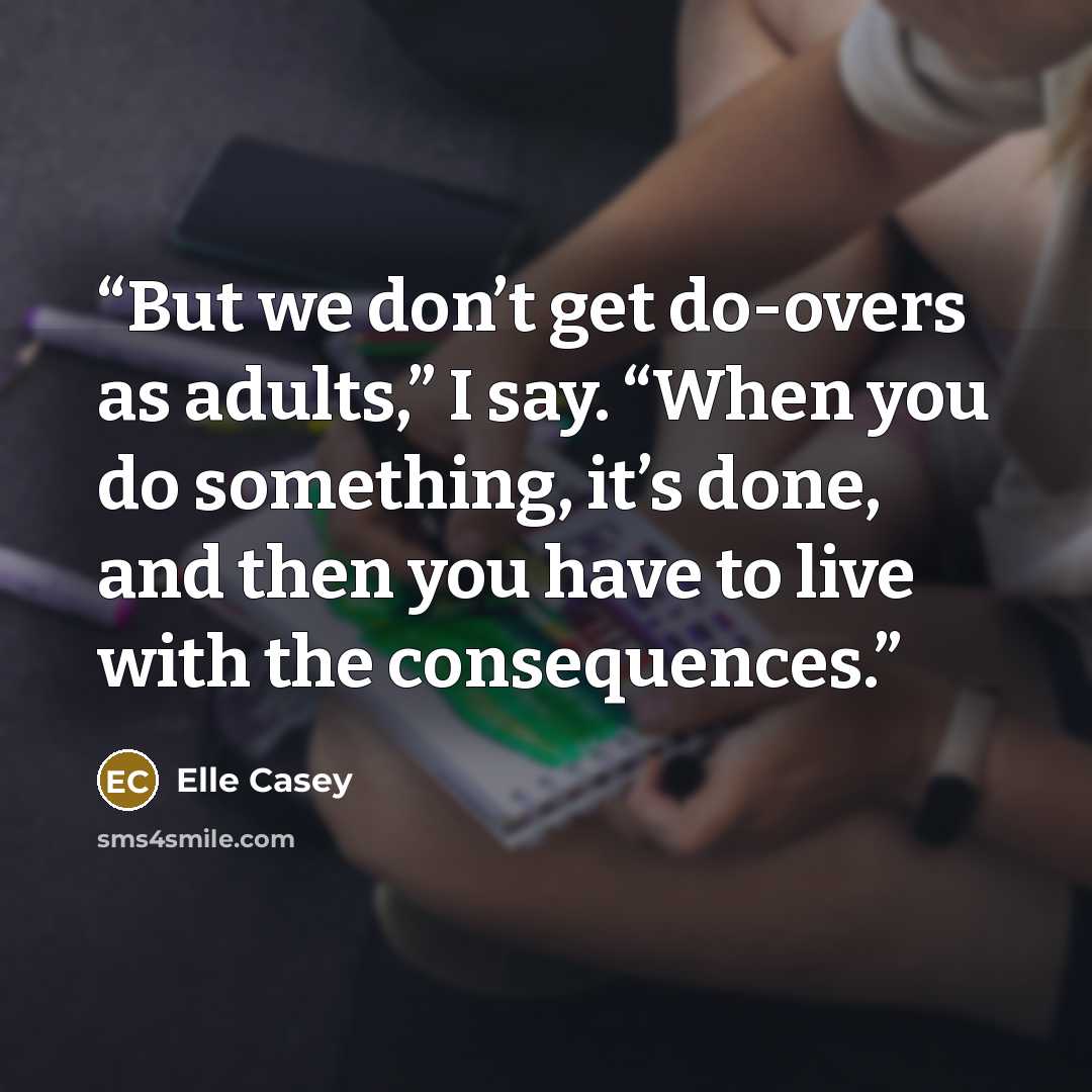 “But we don’t get do-overs as adults,” I say. “When you do something, it’s done, and then you have to live with the consequences.” quote by Elle Casey