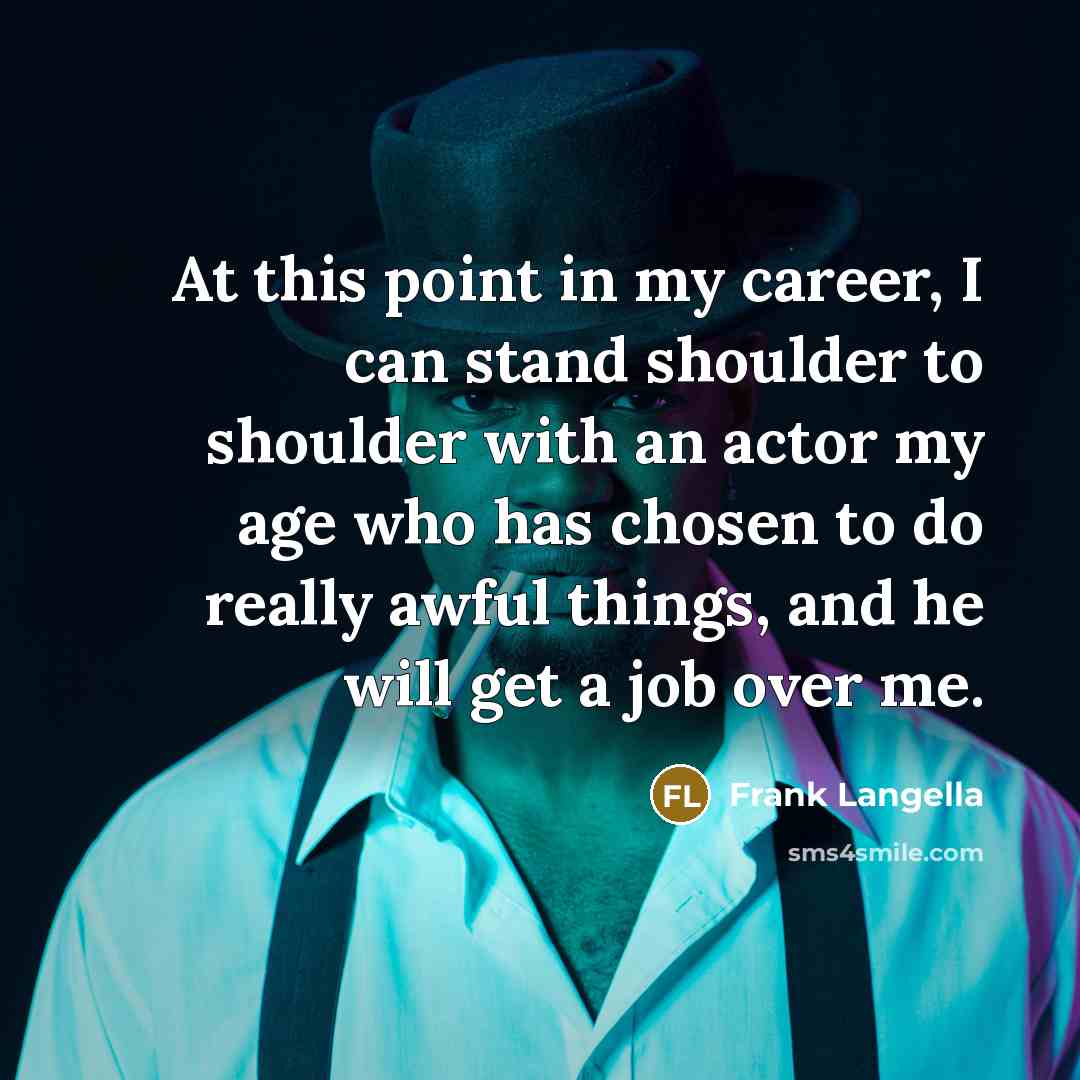 “At this point in my career, I can stand shoulder to shoulder with an actor my age who has chosen to do really awful things, and he will get a job over me.” quote by Frank Langella