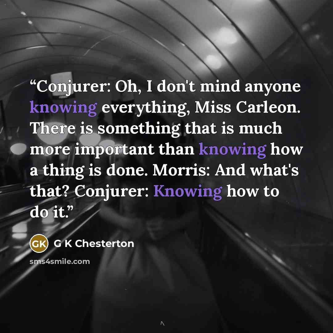 “Conjurer: Oh, I don't mind anyone knowing everything, Miss Carleon. There is something that is much more important than knowing how a thing is done. Morris: And what's that? Conjurer: Knowing how to do it.” quote by G K Chesterton