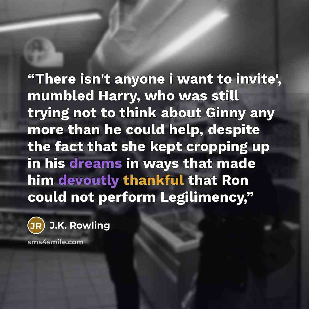 “There isn't anyone i want to invite', mumbled Harry, who was still trying not to think about Ginny any more than he could help, despite the fact that she kept cropping up in his dreams in ways that made him devoutly thankful that Ron could not perform Legilimency,” quote by J.K. Rowling