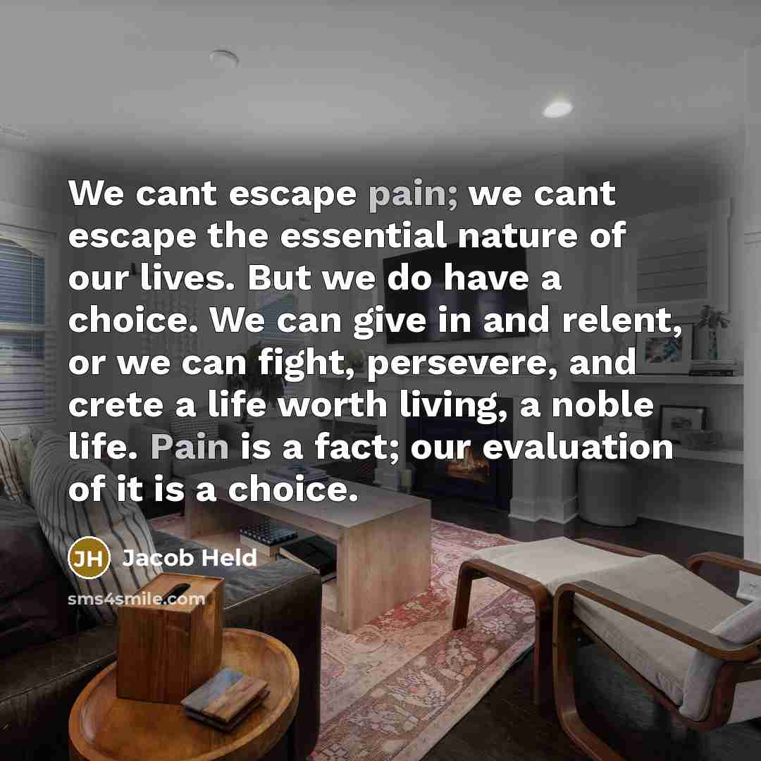 “We cant escape pain; we cant escape the essential nature of our lives. But we do have a choice. We can give in and relent, or we can fight, persevere, and crete a life worth living, a noble life. Pain is a fact; our evaluation of it is a choice.” quote by Jacob Held