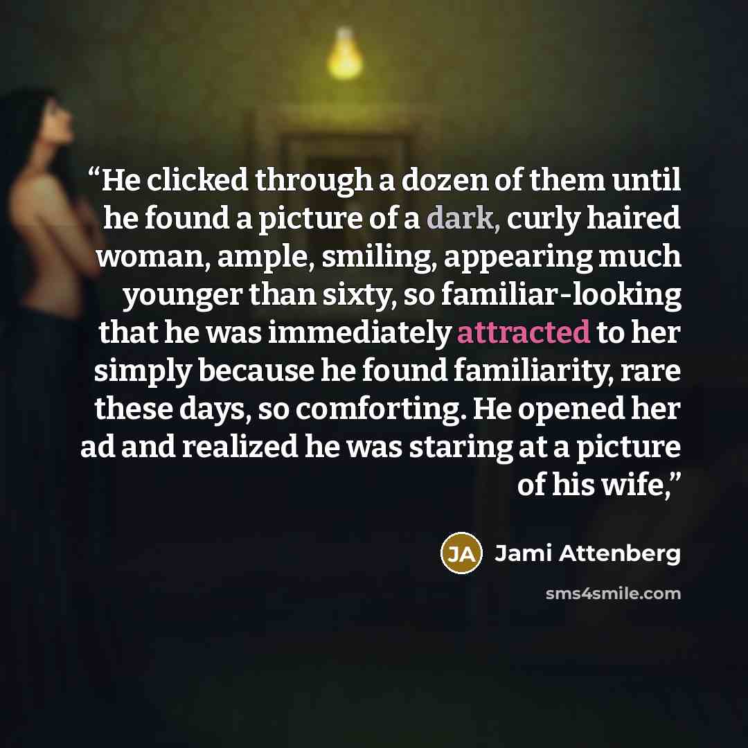 “He clicked through a dozen of them until he found a picture of a dark, curly haired woman, ample, smiling, appearing much younger than sixty, so familiar-looking that he was immediately attracted to her simply because he found familiarity, rare these days, so comforting. He opened her ad and…” quote by Jami Attenberg