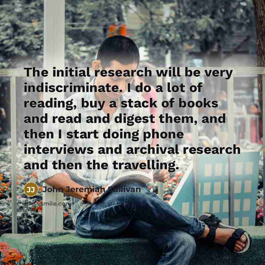 “The initial research will be very indiscriminate. I do a…” quote by John Jeremiah Sullivan