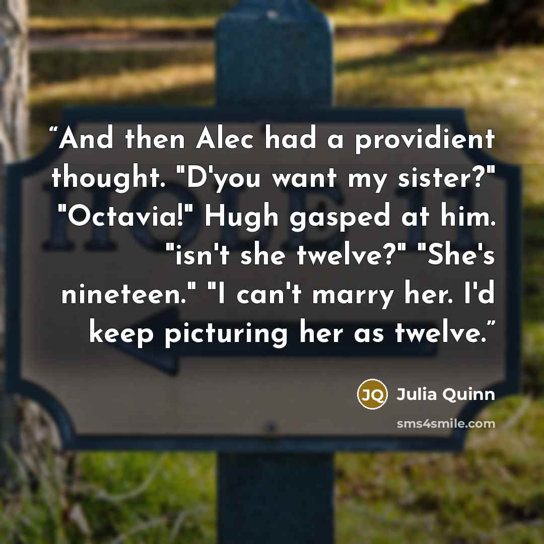 “And then Alec had a providient thought. "D'you want my sister?" "Octavia!" Hugh gasped at him. "isn't she twelve?" "She's nineteen." "I can't marry her. I'd keep picturing her as twelve.” quote by Julia Quinn